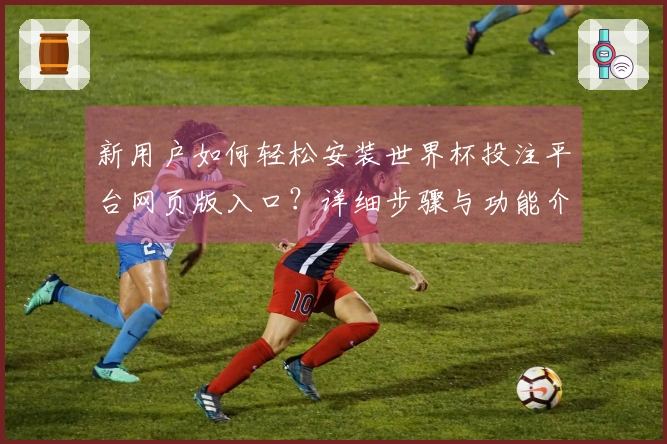 新用户如何轻松安装世界杯投注平台网页版入口？详细步骤与功能介绍一览