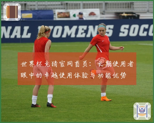 世界杯竞猜官网首页：长期使用者眼中的卓越使用体验与功能优势